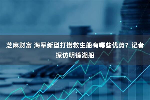 芝麻财富 海军新型打捞救生船有哪些优势？记者探访明镜湖船